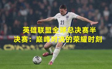  英雄联盟全球总决赛半决赛：巅峰对决的荣耀时刻