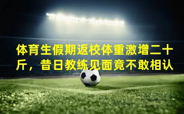 体育生假期返校体重激增二十斤，昔日教练见面竟不敢相认