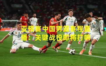 亚预赛中国男篮赛程直播：关键战役即将打响