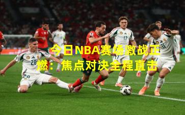 今日NBA赛场激战正燃：焦点对决全程直击