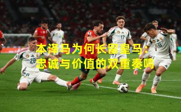 本泽马为何长留皇马：忠诚与价值的双重奏鸣