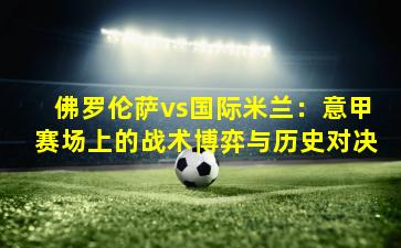 佛罗伦萨vs国际米兰:意甲赛场上的战术博弈与历史对决