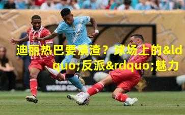 迪丽热巴要演渣？球场上的“反派”魅力新诠释