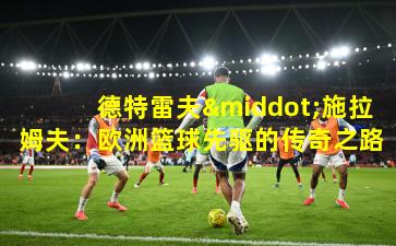 德特雷夫·施拉姆夫：欧洲篮球先驱的传奇之路