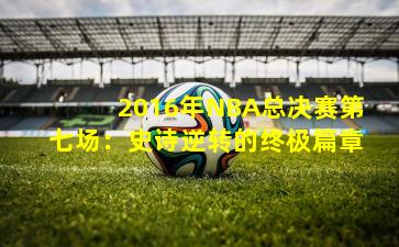 2016年NBA总决赛第七场：史诗逆转的终极篇章