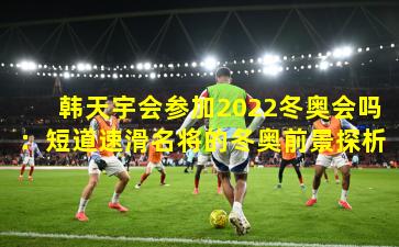 韩天宇会参加2022冬奥会吗:短道速滑名将的冬奥前景探析