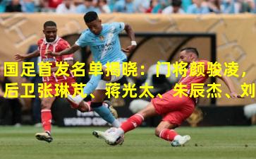 国足首发名单揭晓:门将颜骏凌,后卫张琳芃、蒋光太、朱辰杰、刘洋,中场吴曦、李可、戴伟浚,前锋武磊、张玉宁、韦世豪