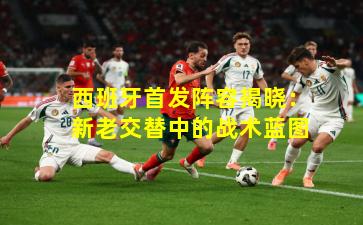 西班牙首发阵容揭晓：新老交替中的战术蓝图