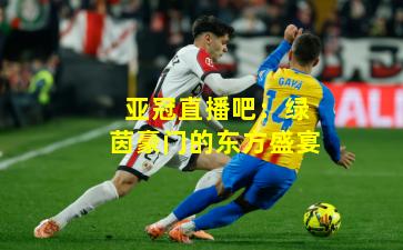 亚冠直播吧：绿茵豪门的东方盛宴