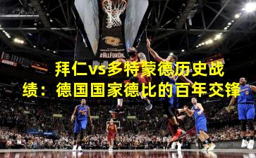  拜仁vs多特蒙德历史战绩：德国国家德比的百年交锋