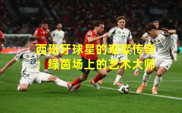 西班牙球星的璀璨传奇：绿茵场上的艺术大师
